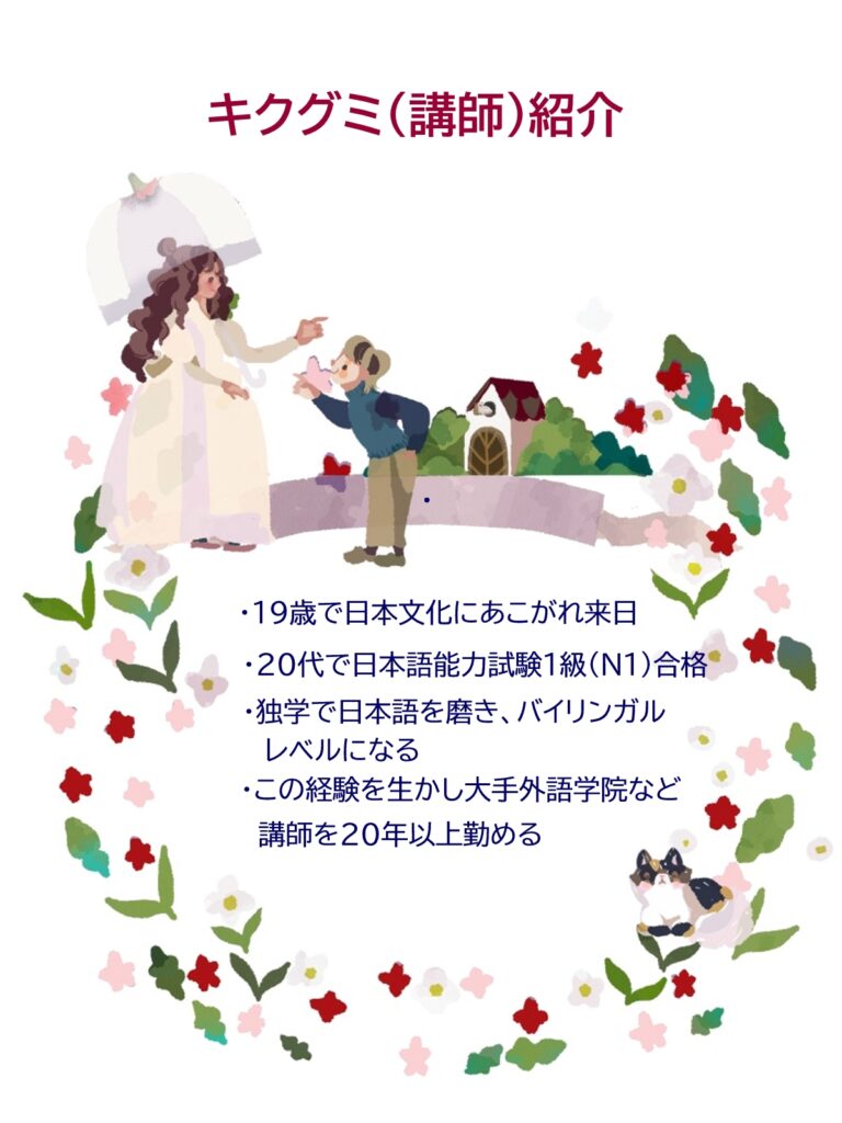 キクグミ（講師）紹介
・19歳で日本文化にあこがれ来日
・20代で日本語能力試験1級（N1）合格
・独学で日本語を磨き、バイリンガルレベルになる
・この経験を生かし大手外語学院など講師を20年以上勤める
